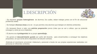 1.DESCRIPCIÓN
- Se requieren grupos heterogéneos de alumnos, los cuales, deben trabajar juntos con el fin de solucionar
problemas reales.
- Se trabajan diversas áreas a la ver , lo que permite a los alumnos que trabajen en distintos ambientes.
- Es necesario llevar a cabo una estricta preparación previa (roles que se van a utilizar, que se pretende
conseguir y cómo se va a implantar).
- El alumno es el protagonista de su propio aprendizaje.
- Se genera el descubrimiento guiado por parte del docente, para encaminarles a conseguir los objetivos
propuestos, sin que se les dé la respuesta a la solución correcta.
-Estimula el crecimiento emocional, intelectual y personal a través de sus propias experiencias realizadas con
personas en diferentes contextos.
 