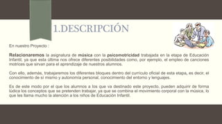 1.DESCRIPCIÓN
En nuestro Proyecto :
Relacionaremos la asignatura de música con la psicomotricidad trabajada en la etapa de Educación
Infantil, ya que esta última nos ofrece diferentes posibilidades como, por ejemplo, el empleo de canciones
motrices que sirvan para el aprendizaje de nuestros alumnos.
Con ello, además, trabajaremos los diferentes bloques dentro del currículo oficial de esta etapa, es decir, el
conocimiento de sí mismo y autonomía personal, conocimiento del entorno y lenguajes.
Es de este modo por el que los alumnos a los que va destinado este proyecto, pueden adquirir de forma
lúdica los conceptos que se pretenden trabajar, ya que se combina el movimiento corporal con la música, lo
que les llama mucho la atención a los niños de Educación Infantil.
 