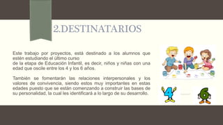 2.DESTINATARIOS
Este trabajo por proyectos, está destinado a los alumnos que
estén estudiando el último curso
de la etapa de Educación Infantil, es decir, niños y niñas con una
edad que oscile entre los 4 y los 6 años.
También se fomentarán las relaciones interpersonales y los
valores de convivencia, siendo estos muy importantes en estas
edades puesto que se están comenzando a construir las bases de
su personalidad, la cual les identificará a lo largo de su desarrollo.
 