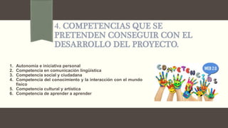 4. COMPETENCIAS QUE SE
PRETENDEN CONSEGUIR CON EL
DESARROLLO DEL PROYECTO.
1. Autonomía e iniciativa personal
2. Competencia en comunicación lingüística
3. Competencia social y ciudadana
4. Competencia del conocimiento y la interacción con el mundo
físico
5. Competencia cultural y artística
6. Competencia de aprender a aprender
 
