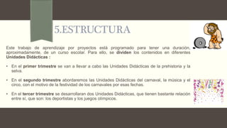 5.ESTRUCTURA
Este trabajo de aprendizaje por proyectos está programado para tener una duración,
aproximadamente, de un curso escolar. Para ello, se dividen los contenidos en diferentes
Unidades Didácticas :
• En el primer trimestre se van a llevar a cabo las Unidades Didácticas de la prehistoria y la
selva.
• En el segundo trimestre abordaremos las Unidades Didácticas del carnaval, la música y el
circo, con el motivo de la festividad de los carnavales por esas fechas.
• En el tercer trimestre se desarrollaran dos Unidades Didácticas, que tienen bastante relación
entre sí, que son: los deportistas y los juegos olímpicos.
 