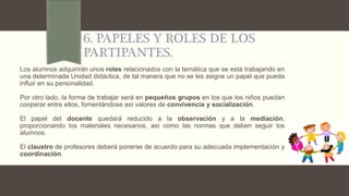 6. PAPELES Y ROLES DE LOS
PARTIPANTES.
Los alumnos adquirirán unos roles relacionados con la temática que se está trabajando en
una determinada Unidad didáctica, de tal manera que no se les asigne un papel que pueda
influir en su personalidad.
Por otro lado, la forma de trabajar será en pequeños grupos en los que los niños puedan
cooperar entre ellos, fomentándose así valores de convivencia y socialización.
El papel del docente quedará reducido a la observación y a la mediación,
proporcionando los materiales necesarios, así como las normas que deben seguir los
alumnos.
El claustro de profesores deberá ponerse de acuerdo para su adecuada implementación y
coordinación.
 