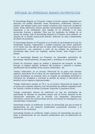 ENFOQUE DE APREDIZAJE BASADO EN PROYECTOS
El Aprendizaje Basado en Proyectos implica el formar equipos integrados por
personas con perfiles diferentes, áreas disciplinares, profesiones, idiomas y
culturas que trabajan juntos para realizar proyectos para solucionar problemas
reales. Estas diferencias ofrecen grandes oportunidades para el aprendizaje y
prepararan a los estudiantes para trabajar en un ambiente y en unas
economías diversas y globales. Para que los resultados de trabajo de un
equipo de trabajo, bajo el Aprendizaje Basado en Proyectos sean exitosos, se
requiere de un diseño instruccional definido, definición de roles y fundamentos
de diseño de proyectos.
El Aprendizaje Basado en Proyectos es un modelo de aprendizaje en el que los
estudiantes planean, implementan y evalúan proyectos que tienen aplicación
en el mundo real más allá del aula de clase. Este modelo tiene sus raíces en el
constructivismo, que evolucionó a partir de los trabajos de psicólogos y
educadores tales como Lev Vygotsky, Jerome Bruner, Jean Piaget y John
Dewey.
En el Aprendizaje Basado en Proyectos se desarrollan actividades de
aprendizaje interdisciplinarias, de largo plazo y centradas en el estudiante.
Diseño de proyectos: etapa de análisis y planeación del proyecto, se debe
formular un objetivo definido, limitación del problema o situación a resolver,
identificación de los perfiles de los actores involucrados, etc.
Trabajo colaborativo: es un proceso intencional de un grupo para alcanzar
objetivos específicos En el marco de una organización, el trabajo en grupo con
soporte tecnológico se presenta como un conjunto de estrategias tendientes a
maximizar los resultados y minimizar la pérdida de tiempo e información en
beneficio de los objetivos organizacionales.
Trabajo colaborativo basado en TIC’s: es el proceso intencional de trabajo de
un grupo para alcanzar objetivos más herramientas de software diseñadas para
dar soporte y facilitar el trabajo (Computer Supported Cooperative Work).
Trabajo cooperativo: técnica de instrucción en que las actividades de
aprendizaje se efectúan en pequeños grupos que se forman después de las
indicaciones explicadas por el docente. Los integrantes intercambian
información, activan los conocimientos previos, promueven la investigación y se
retroalimentan mutuamente.
Aprendizaje basado en problemas: proceso de aprendizaje que gira en base al
planteamiento de una situación problemática previamente diseñada y la
elaboración de constructos.
Aprendizaje basado en problemas reales: proceso de aprendizaje que gira en
base al planteamiento de una situación problemática real y la elaboración de
constructos.
 