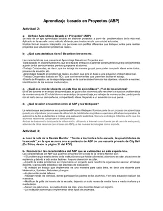 Aprendizaje basado en Proyectos (ABP)
Actividad 2:
a- Definan Aprendizaje Basado en Proyectos” (ABP)
Se trata de un tipo aprendizaje basado en elaborar proyectos a partir de problemáticas de la vida real.
Aplicado en la escuela como método eficiente para involucrar a la comunidad educativa.
Implica formar equipos integrados por personas con perfiles diferentes que trabajan juntos para realizar
proyectos que solucionen problemas reales.
b- ¿Qué características tiene? Describen brevemente.
Las características que presenta el Aprendizaje Basado en Proyectos son:
-Está basado en el constructivismo,que este tipo de enfoque se aprende construyendo nuevos conocimientos
a partir de los conocimientos previos que posee el alumno.
-Trabajo Colaborativo, es decir, que se trabaja de manera grupal para poder compartir ideas entre todos,
ponerse de acuerdo, etc.
-Aprendizaje Basado en problemas reales, es decir, que gira en base a una situación problemática real.
-Trabajo Cooperativo basado en TICs, que son herramientas que permiten facilitar el trabajo.
-Diseño de Proyectos,es la etapa del proyecto en la cual se deben formular los objetivos,situación a resolver,
identificación de los autores involucrados.
c- ¿Cuál es el rol del docente en este tipo de aprendizaje? ¿Y el de los alumnos?
El rol del docente en este tipo de aprendizaje,es guiar a los alumnos para resolver la situación problemática
de manera conjunta.El rol del alumno en este tipo de aprendizaje, es trabajar de manera activa, participando
con el resto de sus compañeros, compartiendo ideas, llegando a un acuerdo con sus pares.
d- ¿Qué relación encuentran entre el ABP y las Webquest?
La relación que encontramos es que tanto ABP como Webquest forman parte de un proceso de aprendizaje
guiado por el profesor,promueven la utilización de habilidades cognitivas superiores,el trabajo cooperativo, la
autonomía de los estudiantes e incluye una evaluación auténtica. Son una estrategia didáctica en la que los
alumnos realmente construyen el conocimiento.
Ambas se basan en la búsqueda de información, utilizando a Internet como fuente (en el caso de webquest),
además de otros recursos (en el caso de ABP) y a las nuevas tecnologías como soporte.
Actividad 3:
a- Lean la nota de la Revista Monitor: “Frente a los límites de la escuela, las posibilidades de
la escuela”, en la que se narra una experiencia de ABP de una escuela primaria de City Bell
(En Sitios, desde la página 31 del PDF).
b- Reconozcan las características del ABP que se evidencian en esta experiencia.
Las características del ABP que pudimos encontrar en la nota de la revista Monitor son:
→ El problema que existía dentro de la institución era que había sobreedad,abandono escolar,situacione s de
repitencia y debido a todo estos factores hay una deserción escolar.
→A partir de estos problemas se implementa un proyecto para redefinir la organización escolar, el trabajo
docente, la propuesta didáctica y las prácticas de evaluación.
→El método de trabajo que implementa es una maestra para cada área, es decir una docente para
Matematica, Sociales, Naturales y Lengua.
→Implementan aulas talleres.
→Realizan ferias de ciencias, donde participan los padres de los alumnos. Y en esta situación evalúan los
maestros.
→Modifican la grilla de horario de la escuela, dejando un solo recreo de media hora a media mañana y a
media tarde.
→Sacan los exámenes, se evalúa todos los días, y las docentes llevan un registro.
→La institución comienza a implementar otros tipos de proyectos.
 