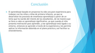 Conclusión
 El aprendizaje basado en proyectos ha sido una gran experiencia para
trabajar con los niños y niñas de primera infancia, ya que se
desarrollan los procesos de enseñanza-aprendizaje a partir de un
tema que ha nacido del interés de los estudiantes, de tal manera que
se lleva a cabo un aprendizaje significativo, ya que cuando el niño
presenta motivación para aprender, y ese aprendizaje está ligado a su
entorno, entonces se aprende a través de la experiencia y les permite
aplicar la información obtenida en el plano práctico y así facilitar su
entendimiento.
 