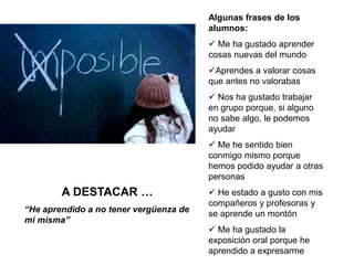 Algunas frases de los
alumnos:
 Me ha gustado aprender
cosas nuevas del mundo
Aprendes a valorar cosas
que antes no valorabas
 Nos ha gustado trabajar
en grupo porque, si alguno
no sabe algo, le podemos
ayudar
 Me he sentido bien
conmigo mismo porque
hemos podido ayudar a otras
personas
 He estado a gusto con mis
compañeros y profesoras y
se aprende un montón
 Me ha gustado la
exposición oral porque he
aprendido a expresarme
A DESTACAR …
“He aprendido a no tener vergüenza de
mí misma”
 