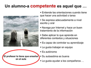 Un alumno-a competente es aquel que …
 Entiende las orientaciones cuando tiene
que hacer una actividad o tarea
 Se expresa adecuadamente a nivel
escrito y oral
 Navega por Internet y hace un buen
tratamiento de la información
 Sabe aplicar lo que aprende en
diferentes contextos y situaciones
 Es capaz de controlar su aprendizaje
 Le gusta trabajar en equipo
 Es autónomo
 Su autoestima es buena
 Le gusta ayudar a los compañeros …
El profesor lo tiene que enseñar
en el aula
 