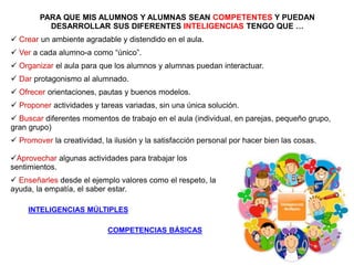 PARA QUE MIS ALUMNOS Y ALUMNAS SEAN COMPETENTES Y PUEDAN
DESARROLLAR SUS DIFERENTES INTELIGENCIAS TENGO QUE …
 Crear un ambiente agradable y distendido en el aula.
 Ver a cada alumno-a como “único”.
 Organizar el aula para que los alumnos y alumnas puedan interactuar.
 Dar protagonismo al alumnado.
 Ofrecer orientaciones, pautas y buenos modelos.
 Proponer actividades y tareas variadas, sin una única solución.
 Buscar diferentes momentos de trabajo en el aula (individual, en parejas, pequeño grupo,
gran grupo)
 Promover la creatividad, la ilusión y la satisfacción personal por hacer bien las cosas.
COMPETENCIAS BÁSICAS
INTELIGENCIAS MÚLTIPLES
Aprovechar algunas actividades para trabajar los
sentimientos.
 Enseñarles desde el ejemplo valores como el respeto, la
ayuda, la empatía, el saber estar.
 