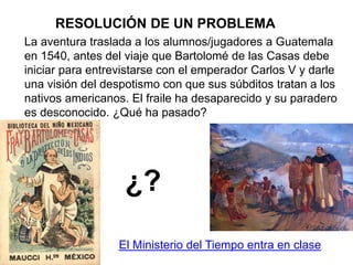 La aventura traslada a los alumnos/jugadores a Guatemala
en 1540, antes del viaje que Bartolomé de las Casas debe
iniciar para entrevistarse con el emperador Carlos V y darle
una visión del despotismo con que sus súbditos tratan a los
nativos americanos. El fraile ha desaparecido y su paradero
es desconocido. ¿Qué ha pasado?
¿?
El Ministerio del Tiempo entra en clase
RESOLUCIÓN DE UN PROBLEMA
 