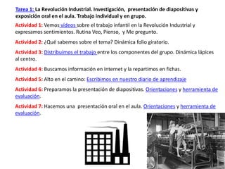 Tarea 1: La Revolución Industrial. Investigación, presentación de diapositivas y
exposición oral en el aula. Trabajo individual y en grupo.
Actividad 1: Vemos vídeos sobre el trabajo infantil en la Revolución Industrial y
expresamos sentimientos. Rutina Veo, Pienso, y Me pregunto.
Actividad 2: ¿Qué sabemos sobre el tema? Dinámica folio giratorio.
Actividad 3: Distribuimos el trabajo entre los componentes del grupo. Dinámica lápices
al centro.
Actividad 4: Buscamos información en Internet y la repartimos en fichas.
Actividad 5: Alto en el camino: Escribimos en nuestro diario de aprendizaje
Actividad 6: Preparamos la presentación de diapositivas. Orientaciones y herramienta de
evaluación.
Actividad 7: Hacemos una presentación oral en el aula. Orientaciones y herramienta de
evaluación.
 