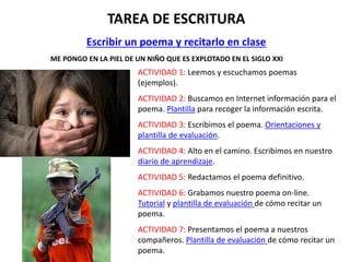 TAREA DE ESCRITURA
Escribir un poema y recitarlo en clase
ME PONGO EN LA PIEL DE UN NIÑO QUE ES EXPLOTADO EN EL SIGLO XXI
ACTIVIDAD 1: Leemos y escuchamos poemas
(ejemplos).
ACTIVIDAD 2: Buscamos en Internet información para el
poema. Plantilla para recoger la información escrita.
ACTIVIDAD 3: Escribimos el poema. Orientaciones y
plantilla de evaluación.
ACTIVIDAD 4: Alto en el camino. Escribimos en nuestro
diario de aprendizaje.
ACTIVIDAD 5: Redactamos el poema definitivo.
ACTIVIDAD 6: Grabamos nuestro poema on-line.
Tutorial y plantilla de evaluación de cómo recitar un
poema.
ACTIVIDAD 7: Presentamos el poema a nuestros
compañeros. Plantilla de evaluación de cómo recitar un
poema.
 