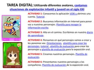TAREA DIGITAL:Utilizando diferentes avatares, contamos
situaciones de explotación infantil y juvenil en el siglo XXI
ACTIVIDAD 1: Conocemos la aplicación VOKI y abrimos una
cuenta. Tutorial.
ACTIVIDAD 2: Buscamos información en Internet para poner
voz a nuestros personajes. Plantilla para recoger la
información escrita.
ACTIVIDAD 3: Alto en el camino. Escribimos en nuestro diario
de aprendizaje.
ACTIVIDAD 4: Pensamos en qué personajes vamos a crear y
les ponemos voz. Orientaciones, plantilla para crear los
personajes, tutorial , plantilla de evaluación para crear los
personajes y plantilla de evaluación para la exposición oral.
ACTIVIDAD 5: Creamos nuestros personajes. Plantilla de
evaluación.
ACTIVIDAD 6: Presentamos nuestros personajes a los
compañeros. Plantilla de evaluación de la exposición oral.
 