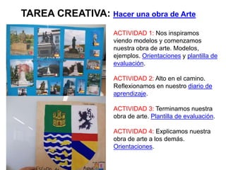ACTIVIDAD 1: Nos inspiramos
viendo modelos y comenzamos
nuestra obra de arte. Modelos,
ejemplos. Orientaciones y plantilla de
evaluación.
ACTIVIDAD 2: Alto en el camino.
Reflexionamos en nuestro diario de
aprendizaje.
ACTIVIDAD 3: Terminamos nuestra
obra de arte. Plantilla de evaluación.
ACTIVIDAD 4: Explicamos nuestra
obra de arte a los demás.
Orientaciones.
TAREA CREATIVA: Hacer una obra de Arte
 