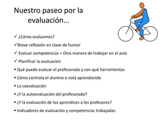 Nuestro paseo por la
evaluación…
 ¿Cómo evaluamos?
Breve reflexión en clave de humor
 Evaluar competencias = Otra manera de trabajar en el aula
 Planificar la evaluación
 Qué puede evaluar el profesorado y con qué herramientas
 Cómo controla el alumno si está aprendiendo
 La coevaluación
 ¿Y la autoevaluación del profesorado?
 ¿Y la evaluación de los aprendices a los profesores?
 Indicadores de evaluación y competencias trabajadas
 