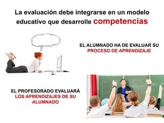 La evaluación debe integrarse en un modelo
educativo que desarrolle competencias
EL ALUMNADO HA DE EVALUAR SU
PROCESO DE APRENDIZAJE
EL PROFESORADO EVALUARÁ
LOS APRENDIZAJES DE SU
ALUMNADO
 