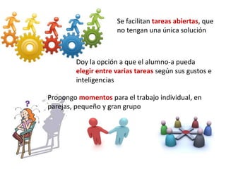 Se facilitan tareas abiertas, que
no tengan una única solución
Doy la opción a que el alumno-a pueda
elegir entre varias tareas según sus gustos e
inteligencias
Propongo momentos para el trabajo individual, en
parejas, pequeño y gran grupo
 