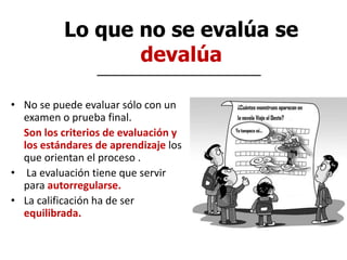 Lo que no se evalúa se
devalúa
• No se puede evaluar sólo con un
examen o prueba final.
• Son los criterios de evaluación y
los estándares de aprendizaje los
que orientan el proceso .
• La evaluación tiene que servir
para autorregularse.
• La calificación ha de ser
equilibrada.
 