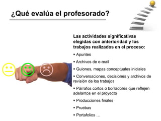 Las actividades significativas
elegidas con anterioridad y los
trabajos realizados en el proceso:
 Apuntes
 Archivos de e-mail
 Guiones, mapas conceptuales iniciales
 Conversaciones, decisiones y archivos de
revisión de los trabajos
 Párrafos cortos o borradores que reflejen
adelantos en el proyecto
 Producciones finales
 Pruebas
 Portafolios …
¿Qué evalúa el profesorado?
 