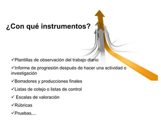Plantillas de observación del trabajo diario
Informe de progresión después de hacer una actividad o
investigación
Borradores y producciones finales
Listas de cotejo o listas de control
 Escalas de valoración
Rúbricas
Pruebas,...
¿Con qué instrumentos?
 