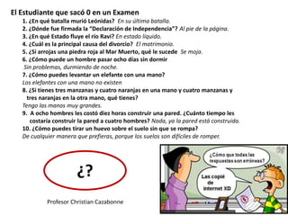 El Estudiante que sacó 0 en un Examen
1. ¿En qué batalla murió Leónidas? En su última batalla.
2. ¿Dónde fue firmada la “Declaración de Independencia”? Al pie de la página.
3. ¿En qué Estado fluye el río Ravi? En estado líquido.
4. ¿Cuál es la principal causa del divorcio? El matrimonio.
5. ¿Si arrojas una piedra roja al Mar Muerto, qué le sucede Se moja.
6. ¿Cómo puede un hombre pasar ocho días sin dormir
Sin problemas, durmiendo de noche.
7. ¿Cómo puedes levantar un elefante con una mano?
Los elefantes con una mano no existen
8. ¿Si tienes tres manzanas y cuatro naranjas en una mano y cuatro manzanas y
tres naranjas en la otra mano, qué tienes?
Tengo las manos muy grandes.
9. A ocho hombres les costó diez horas construir una pared. ¿Cuánto tiempo les
costaría construir la pared a cuatro hombres? Nada, ya la pared está construida.
10. ¿Cómo puedes tirar un huevo sobre el suelo sin que se rompa?
De cualquier manera que prefieras, porque los suelos son difíciles de romper.
¿?
Profesor Christian Cazabonne
 