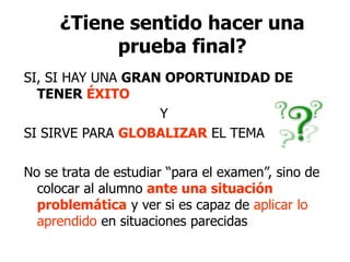 ¿Tiene sentido hacer una
prueba final?
SI, SI HAY UNA GRAN OPORTUNIDAD DE
TENER ÉXITO
Y
SI SIRVE PARA GLOBALIZAR EL TEMA
No se trata de estudiar “para el examen”, sino de
colocar al alumno ante una situación
problemática y ver si es capaz de aplicar lo
aprendido en situaciones parecidas
 
