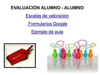 EVALUACIÓN ALUMNO - ALUMNO
Escalas de valoración
Formularios Google
Ejemplo de aula
 
