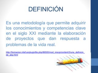 DEFINICIÓN
Es una metodología que permite adquirir
los conocimientos y competencias clave
en el siglo XXI mediante la elaboración
de proyectos que dan respuesta a
problemas de la vida real.
http://formacion.intef.es/pluginfile.php/86500/mod_imscp/content/3/una_definicin_
de_abp.html
 