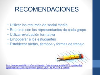 RECOMENDACIONES
• Utilizar los recursos de social media
• Reunirse con los representantes de cada grupo
• Utilizar evaluación formativa
• Empoderar a los estudiantes
• Establecer metas, tiempos y formas de trabajo
http://www.escuela20.com/abp-pbl-project/articulos-y-actualidad/20-consejos-abp-
aprendizaje-basado-en-proyectos-parte-i_2936_42_4428_0_1_in.html
 