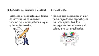 3. Definición del producto o reto final.
• Establece el producto que deben
desarrollar los alumnos en
función de las competencias que
quieras desarrollar.
4. Planificación
• Pídeles que presenten un plan
de trabajo donde especifiquen
las tareas previstas, los
encargados de cada una y el
calendario para realizarlas.
 