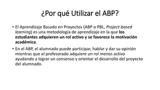 ¿Por qué Utilizar el ABP?
• El Aprendizaje Basado en Proyectos (ABP o PBL, Project-based
learning) es una metodología de aprendizaje en la que los
estudiantes adquieren un rol activo y se favorece la motivación
académica.
• En el ABP, el alumnado puede participar, hablar y dar su opinión
mientras que el profesorado adquiere un rol menos activo
ayudando a lograr un consenso y orientar el desarrollo del proyecto
del alumnado.
 