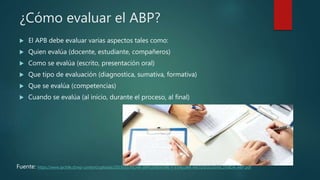 ¿Cómo evaluar el ABP?
 El APB debe evaluar varias aspectos tales como:
 Quien evalúa (docente, estudiante, compañeros)
 Como se evalúa (escrito, presentación oral)
 Que tipo de evaluación (diagnostica, sumativa, formativa)
 Que se evalúa (competencias)
 Cuando se evalúa (al inicio, durante el proceso, al final)
Fuente: https://www.ipchile.cl/wp-content/uploads/2019/03/FICHA-IMPLEMENTAR-Y-EVALUAR-METODOLOG%C3%8DA-ABP.pdf
 
