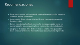 Recomendaciones
 Es necesario conocer los intereses de los estudiantes para poder encontrar
proyectos aptos e interesantes.
 Los proyectos deben integrar diversas técnicas y estrategias para poder
llevarlos a cabo.
 Es muy importante planificarlo con mucho tiempo para poder tomar en
cuenta todos los factores que implica el implementar esta metodología.
 Los grupos de trabajo debe de tener claro no solo los roles que deben
tener, sino que también los distintos tareas a realizar durante el proyecto.
 
