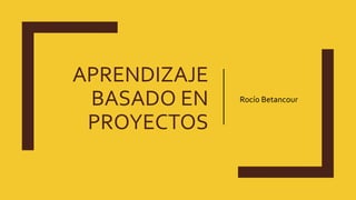 APRENDIZAJE
BASADO EN
PROYECTOS
Rocío Betancour
 