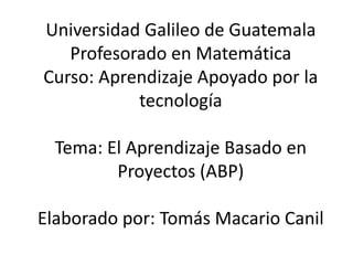 Universidad Galileo de Guatemala
Profesorado en Matemática
Curso: Aprendizaje Apoyado por la
tecnología
Tema: El Aprendizaje Basado en
Proyectos (ABP)
Elaborado por: Tomás Macario Canil
 