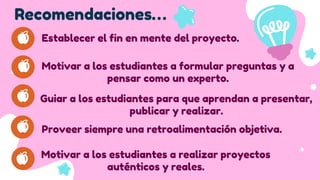 Recomendaciones…
Establecer el fin en mente del proyecto.
Motivar a los estudiantes a formular preguntas y a
pensar como un experto.
Guiar a los estudiantes para que aprendan a presentar,
publicar y realizar.
Proveer siempre una retroalimentación objetiva.
Motivar a los estudiantes a realizar proyectos
auténticos y reales.
 