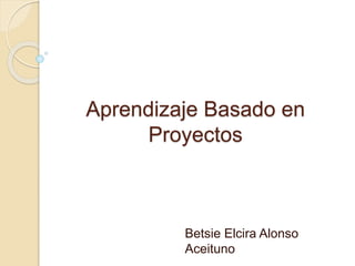 Aprendizaje Basado en
Proyectos
Betsie Elcira Alonso
Aceituno
