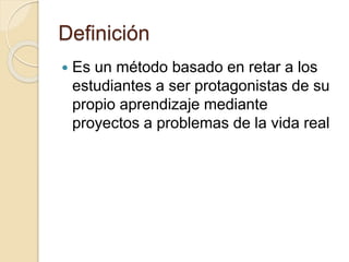 Definición
Es un método basado en retar a los
estudiantes a ser protagonistas de su
propio aprendizaje mediante
proyectos a problemas de la vida real