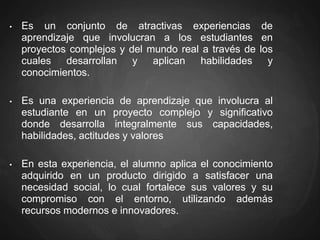 • Es un conjunto de atractivas experiencias de
aprendizaje que involucran a los estudiantes en
proyectos complejos y del mundo real a través de los
cuales desarrollan y aplican habilidades y
conocimientos.
• Es una experiencia de aprendizaje que involucra al
estudiante en un proyecto complejo y significativo
donde desarrolla integralmente sus capacidades,
habilidades, actitudes y valores
• En esta experiencia, el alumno aplica el conocimiento
adquirido en un producto dirigido a satisfacer una
necesidad social, lo cual fortalece sus valores y su
compromiso con el entorno, utilizando además
recursos modernos e innovadores.
 