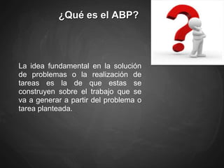 ¿Qué es el ABP?
La idea fundamental en la solución
de problemas o la realización de
tareas es la de que estas se
construyen sobre el trabajo que se
va a generar a partir del problema o
tarea planteada.
 
