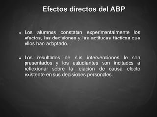 Efectos directos del ABP
● Los alumnos constatan experimentalmente los
efectos, las decisiones y las actitudes tácticas que
ellos han adoptado.
● Los resultados de sus intervenciones le son
presentados y los estudiantes son incitados a
reflexionar sobre la relación de causa efecto
existente en sus decisiones personales.
 