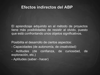 Efectos indirectos del ABP
El aprendizaje adquirido en el método de proyectos
tiene más posibilidades de resistir al olvido, puesto
que está confrontando unos objetos significativos.
Posibilita el desarrollo de ciertos aspectos:
- Capacidades (de autonomía, de creatividad)
- Actitudes (de confianza, de curiosidad, de
exploración, etc.)
- Aptitudes (saber - hacer)
 