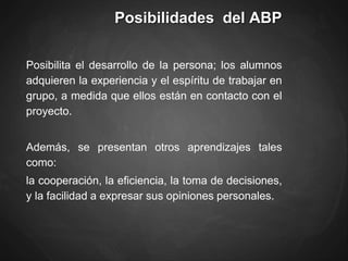 Posibilidades del ABP
Posibilita el desarrollo de la persona; los alumnos
adquieren la experiencia y el espíritu de trabajar en
grupo, a medida que ellos están en contacto con el
proyecto.
Además, se presentan otros aprendizajes tales
como:
la cooperación, la eficiencia, la toma de decisiones,
y la facilidad a expresar sus opiniones personales.
 
