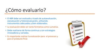 ¿Cómo evaluarlo?
• El ABP debe ser evaluado a través de autoevaluación,
coevaluación y heteroevaluación, utilizando
instrumentos adecuados y bien elaborados.
• La evaluación debe ser tanto formativa como sumativa.
• Debe realizarse de forma continua y con estrategias
innovadoras y variadas.
• Es importante realizar la evaluación para el procesos y
para el producto final.
 