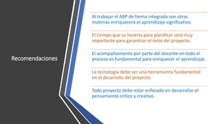 Recomendaciones
Al trabajar el ABP de forma integrada con otras
materias enriquecerá el aprendizaje significativo.
El tiempo que se invierta para planificar será muy
importante para garantizar el éxito del proyecto.
El acompañamiento por parte del docente en todo el
proceso es fundamental para enriquecer el aprendizaje.
La tecnología debe ser una herramienta fundamental
en el desarrollo del proyecto.
Todo proyecto debe estar enfocado en desarrollar el
pensamiento crítico y creativo.
 