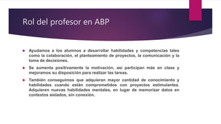 Rol del profesor en ABP
 Ayudamos a los alumnos a desarrollar habilidades y competencias tales
como la colaboración, el planteamiento de proyectos, la comunicación y la
toma de decisiones.
 Se aumenta positivamente la motivación, así participan más en clase y
mejoramos su disposición para realizar las tareas.
 También conseguimos que adquieran mayor cantidad de conocimiento y
habilidades cuando están comprometidos con proyectos estimulantes.
Adquieren nuevas habilidades mentales, en lugar de memorizar datos en
contextos aislados, sin conexión.
 