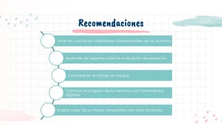 Recomendaciones
Tener en cuenta las habilidades interpersonales de los alumnos.
Aprender de expertos sobre la evaluación de proyectos
Centrarse en el trabajo en equipo
Controlar el progreso de los alumnos con herramientas
digitales
Evalúa mejor de un modo compartido con otros docentes
 