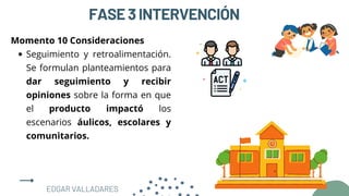 FASE3INTERVENCIÓN
Seguimiento y retroalimentación.
Se formulan planteamientos para
dar seguimiento y recibir
opiniones sobre la forma en que
el producto impactó los
escenarios áulicos, escolares y
comunitarios.
Momento 10 Consideraciones
EDGAR VALLADARES
 