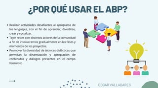 ¿PORQUÉUSARELABP?
Realizar actividades desafiantes al apropiarse de
los lenguajes, con el fin de aprender, divertirse,
crear y socializar.
Tejer redes con distintos actores de la comunidad
a fin de involucrarnos gradualmente en las fases y
momentos de los proyectos.
Promover la diversidad de técnicas didácticas que
permitan la dinamización y apropiación de
contenidos y diálogos presentes en el campo
formativo
EDGAR VALLADARES
 