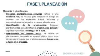 FASE1.PLANEACIÓN
Proponer planteamientos genuinos (refiere a una
situación real, no forzada) para introducir el diálogo de
acuerdo con los escenarios áulicos, escolares y
comunitarios que se les podría presentar a los alumnos.
Identificación de la problemática. Proponer
planteamientos para identificar la problemática general y
aspectos específicos a investigar en el aula.
Identificación del insumo inicial. Se diseña un
planteamiento (un producto, material, objeto, texto, entre
otros), que sirva para que el alumno conozca lo que se va
a hacer en el proyecto.
Momento 1. Identificación
EDGAR VALLADARES
 