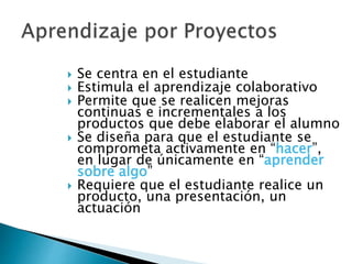  Se centra en el estudiante
 Estimula el aprendizaje colaborativo
 Permite que se realicen mejoras
continuas e incrementales a los
productos que debe elaborar el alumno
 Se diseña para que el estudiante se
comprometa activamente en “hacer”,
en lugar de únicamente en “aprender
sobre algo”
 Requiere que el estudiante realice un
producto, una presentación, un
actuación
 